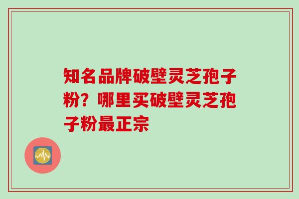 知名品牌破壁灵芝孢子粉？哪里买破壁灵芝孢子粉最正宗