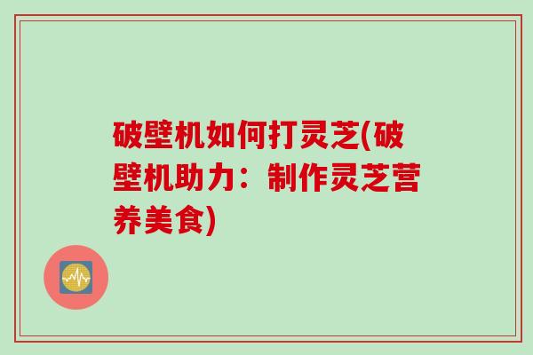 破壁机如何打灵芝(破壁机助力：制作灵芝营养美食)
