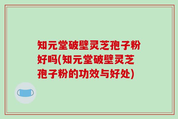 知元堂破壁灵芝孢子粉好吗(知元堂破壁灵芝孢子粉的功效与好处)