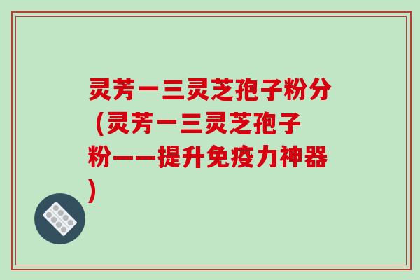 灵芳一三灵芝孢子粉分 (灵芳一三灵芝孢子粉——提升免疫力神器)