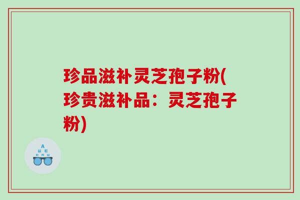 珍品滋补灵芝孢子粉(珍贵滋补品：灵芝孢子粉)