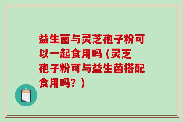 益生菌与灵芝孢子粉可以一起食用吗 (灵芝孢子粉可与益生菌搭配食用吗？)