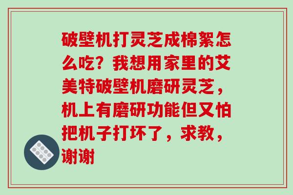 破壁机打灵芝成棉絮怎么吃？我想用家里的艾美特破壁机磨研灵芝，机上有磨研功能但又怕把机子打坏了，求教，谢谢