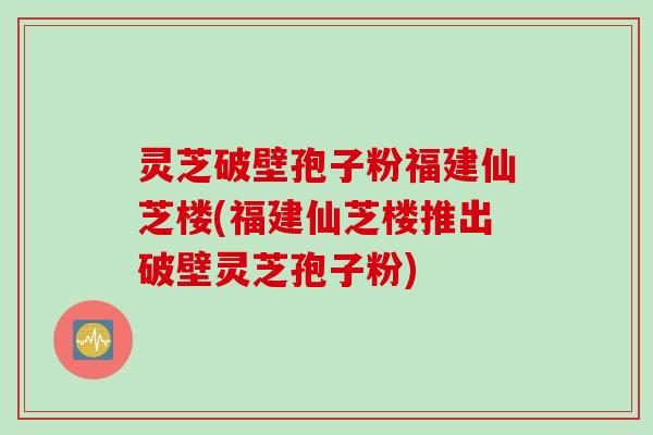 灵芝破壁孢子粉福建仙芝楼(福建仙芝楼推出破壁灵芝孢子粉)
