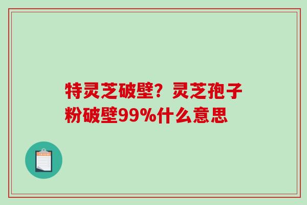 特灵芝破壁？灵芝孢子粉破壁99%什么意思