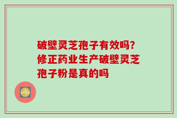破壁灵芝孢子有效吗？修正药业生产破壁灵芝孢子粉是真的吗