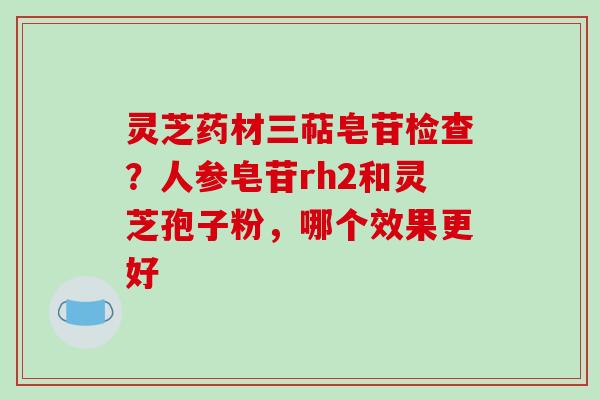 灵芝药材三萜皂苷检查？人参皂苷rh2和灵芝孢子粉，哪个效果更好