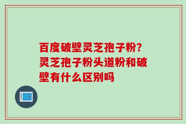 百度破壁灵芝孢子粉？灵芝孢子粉头道粉和破壁有什么区别吗