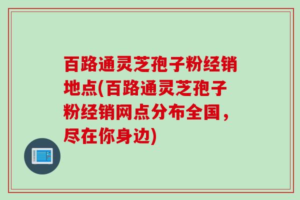 百路通灵芝孢子粉经销地点(百路通灵芝孢子粉经销网点分布全国，尽在你身边)