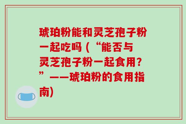 琥珀粉能和灵芝孢子粉一起吃吗 (“能否与灵芝孢子粉一起食用？”——琥珀粉的食用指南)