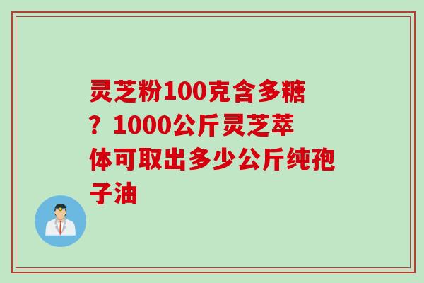 灵芝粉100克含多糖？1000公斤灵芝萃体可取出多少公斤纯孢子油