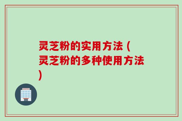 灵芝粉的实用方法 (灵芝粉的多种使用方法)