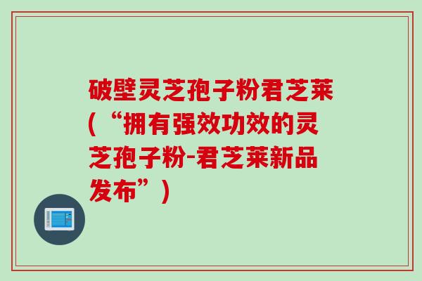 破壁灵芝孢子粉君芝莱(“拥有强效功效的灵芝孢子粉-君芝莱新品发布”)