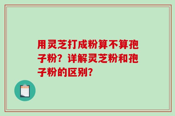 用灵芝打成粉算不算孢子粉？详解灵芝粉和孢子粉的区别？