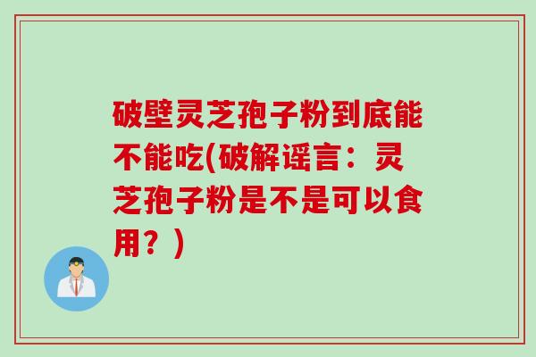 破壁灵芝孢子粉到底能不能吃(破解谣言：灵芝孢子粉是不是可以食用？)