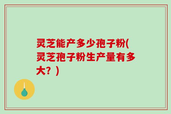 灵芝能产多少孢子粉(灵芝孢子粉生产量有多大？)