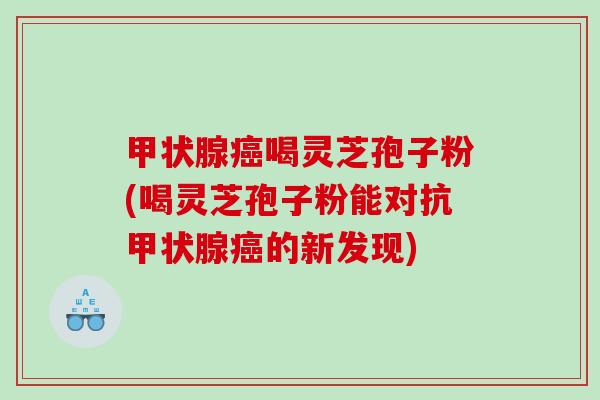 甲状腺癌喝灵芝孢子粉(喝灵芝孢子粉能对抗甲状腺癌的新发现)