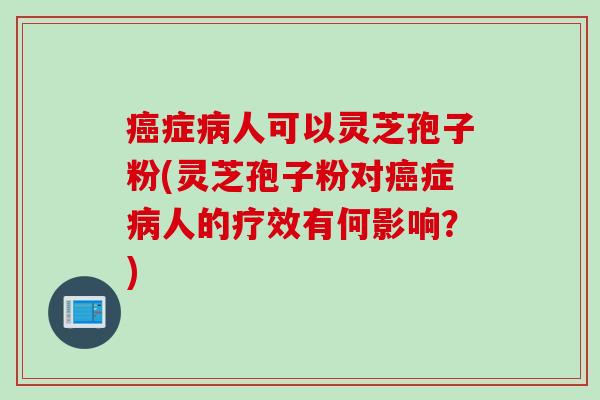 癌症病人可以灵芝孢子粉(灵芝孢子粉对癌症病人的疗效有何影响？)