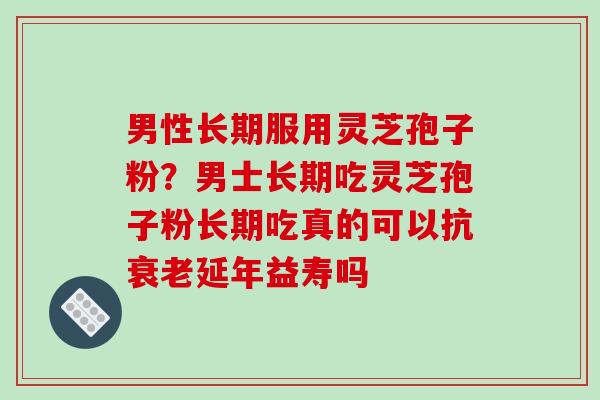 男性长期服用灵芝孢子粉？男士长期吃灵芝孢子粉长期吃真的可以抗衰老延年益寿吗