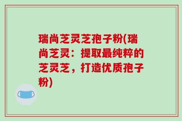 瑞尚芝灵芝孢子粉(瑞尚芝灵：提取最纯粹的芝灵芝，打造优质孢子粉)