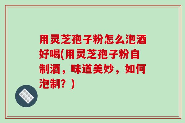 用灵芝孢子粉怎么泡酒好喝(用灵芝孢子粉自制酒，味道美妙，如何泡制？)