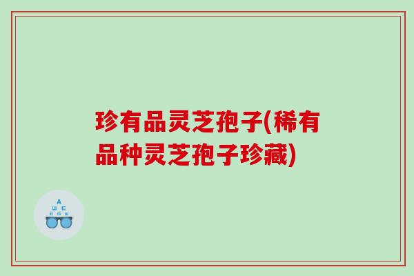 珍有品灵芝孢子(稀有品种灵芝孢子珍藏)