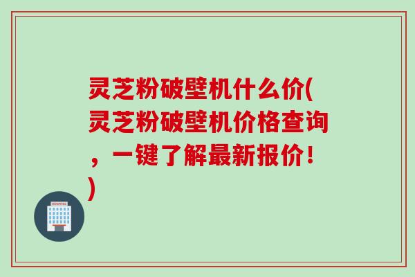 灵芝粉破壁机什么价(灵芝粉破壁机价格查询，一键了解最新报价！)