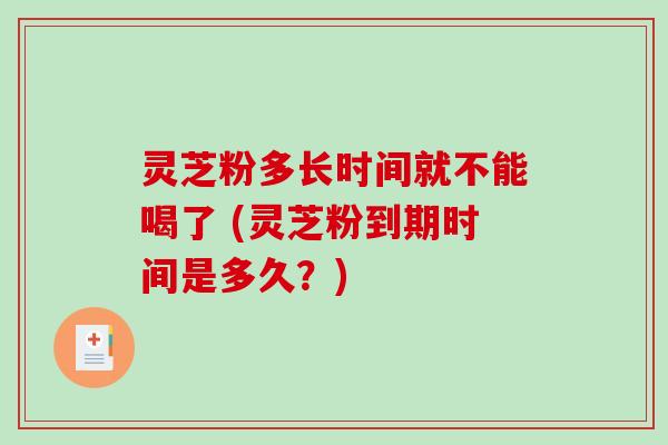 灵芝粉多长时间就不能喝了 (灵芝粉到期时间是多久？)