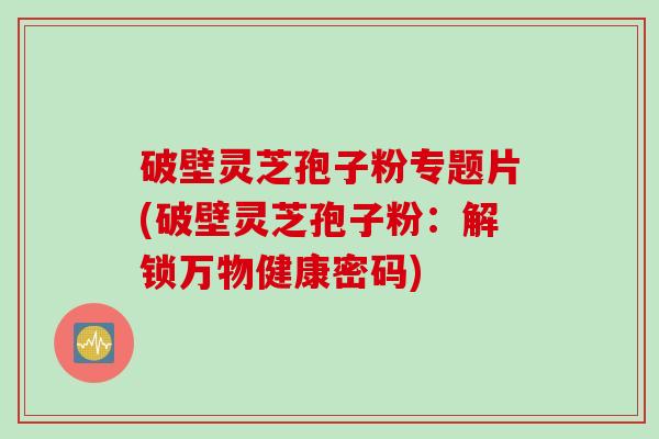破壁灵芝孢子粉专题片(破壁灵芝孢子粉：解锁万物健康密码)