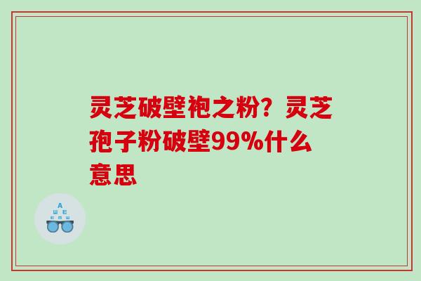 灵芝破壁袍之粉？灵芝孢子粉破壁99%什么意思