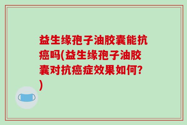 益生缘孢子油胶囊能抗癌吗(益生缘孢子油胶囊对抗癌症效果如何？)