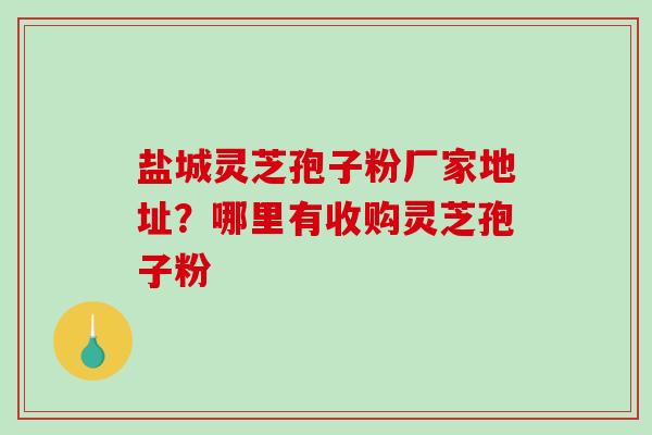 盐城灵芝孢子粉厂家地址？哪里有收购灵芝孢子粉
