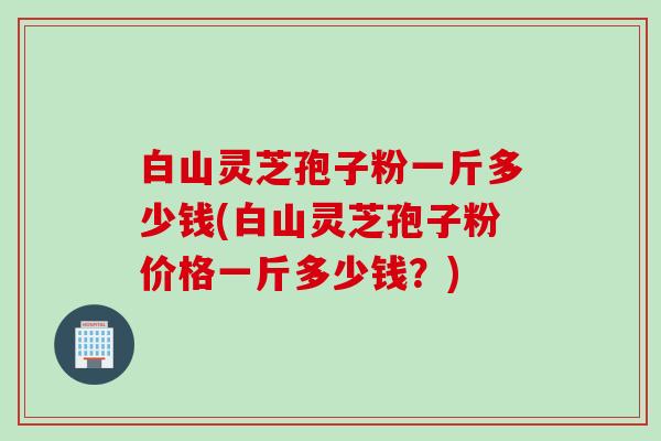 白山灵芝孢子粉一斤多少钱(白山灵芝孢子粉价格一斤多少钱？)