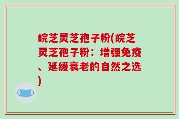 皖芝灵芝孢子粉(皖芝灵芝孢子粉：增强免疫、延缓衰老的自然之选)