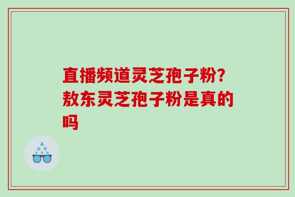 直播频道灵芝孢子粉？敖东灵芝孢子粉是真的吗