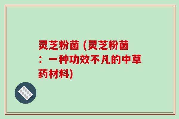 灵芝粉菌 (灵芝粉菌：一种功效不凡的中草药材料)