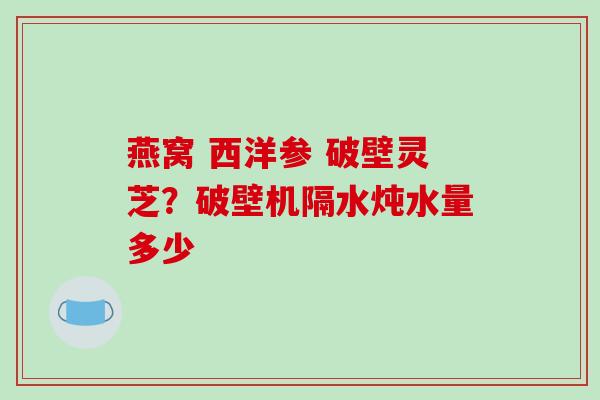 燕窝 西洋参 破壁灵芝？破壁机隔水炖水量多少