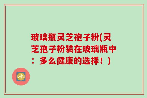 玻璃瓶灵芝孢子粉(灵芝孢子粉装在玻璃瓶中：多么健康的选择！)
