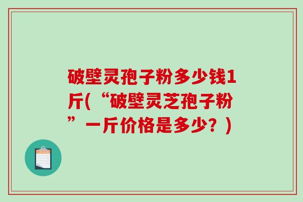 破壁灵孢子粉多少钱1斤(“破壁灵芝孢子粉”一斤价格是多少？)