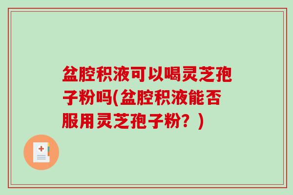 盆腔积液可以喝灵芝孢子粉吗(盆腔积液能否服用灵芝孢子粉？)
