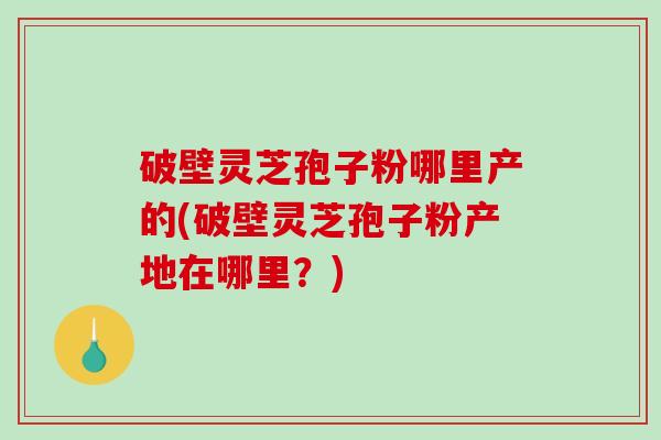 破壁灵芝孢子粉哪里产的(破壁灵芝孢子粉产地在哪里？)