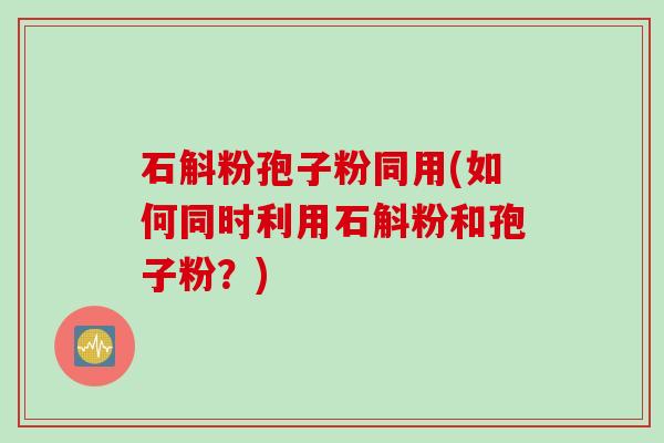 石斛粉孢子粉同用(如何同时利用石斛粉和孢子粉？)