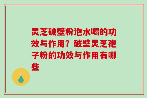 灵芝破壁粉泡水喝的功效与作用？破壁灵芝孢子粉的功效与作用有哪些