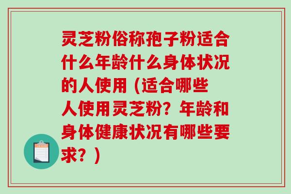 灵芝粉俗称孢子粉适合什么年龄什么身体状况的人使用 (适合哪些人使用灵芝粉？年龄和身体健康状况有哪些要求？)