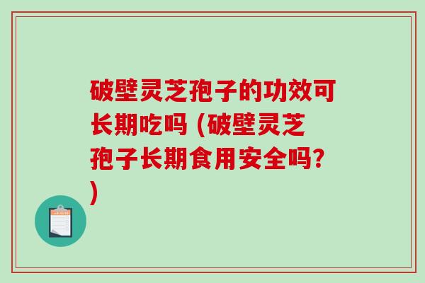 破壁灵芝孢子的功效可长期吃吗 (破壁灵芝孢子长期食用安全吗？)
