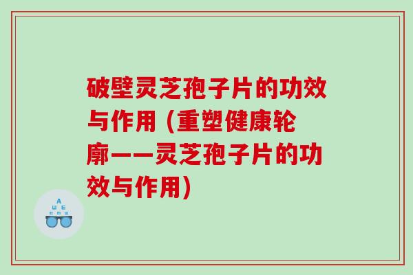 破壁灵芝孢子片的功效与作用 (重塑健康轮廓——灵芝孢子片的功效与作用)
