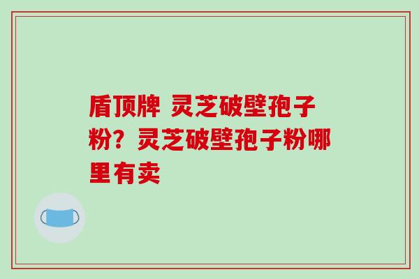 盾顶牌 灵芝破壁孢子粉？灵芝破壁孢子粉哪里有卖