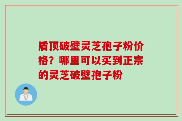盾顶破壁灵芝孢子粉价格？哪里可以买到正宗的灵芝破壁孢子粉