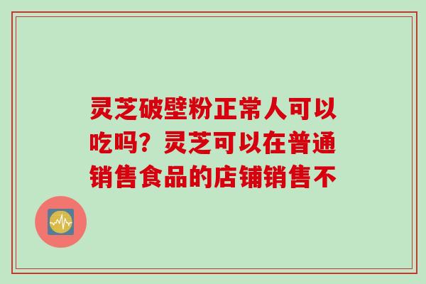 灵芝破壁粉正常人可以吃吗？灵芝可以在普通销售食品的店铺销售不