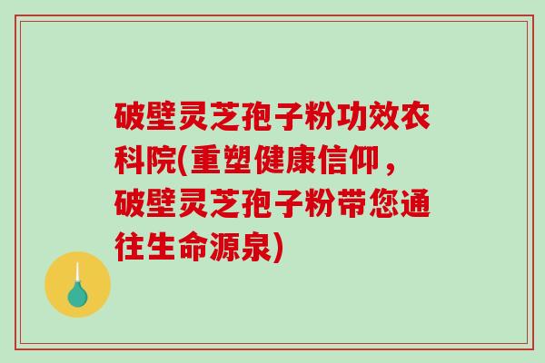 破壁灵芝孢子粉功效农科院(重塑健康信仰，破壁灵芝孢子粉带您通往生命源泉)